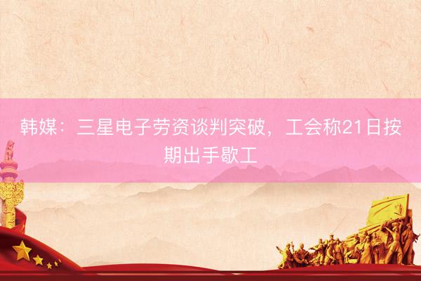 韩媒：三星电子劳资谈判突破，工会称21日按期出手歇工
