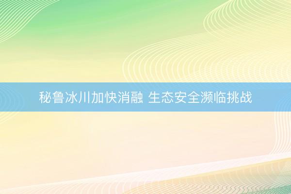秘鲁冰川加快消融 生态安全濒临挑战
