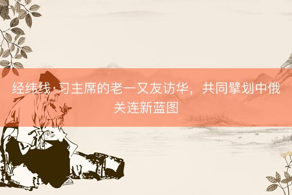 经纬线·习主席的老一又友访华，共同擘划中俄关连新蓝图