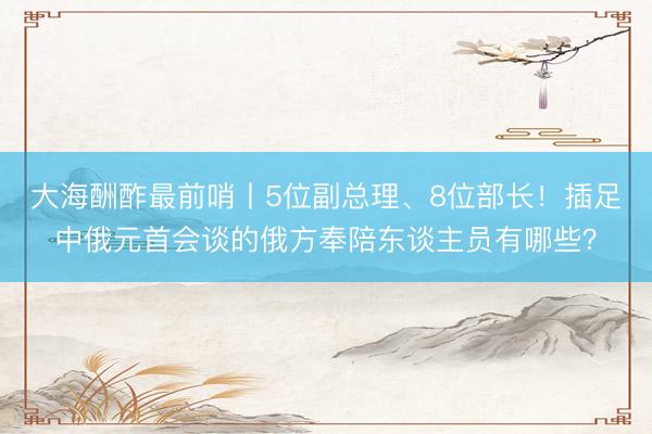 大海酬酢最前哨丨5位副总理、8位部长！插足中俄元首会谈的俄方奉陪东谈主员有哪些？