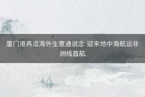 厦门港再添海外生意通说念 迎来地中海航运非洲线首航