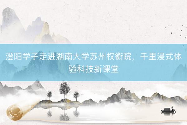 澄阳学子走进湖南大学苏州权衡院，千里浸式体验科技新课堂