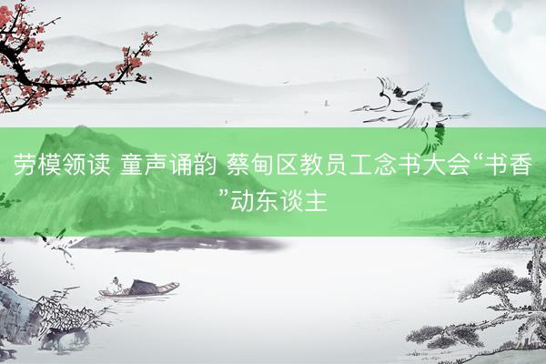 劳模领读 童声诵韵 蔡甸区教员工念书大会“书香”动东谈主