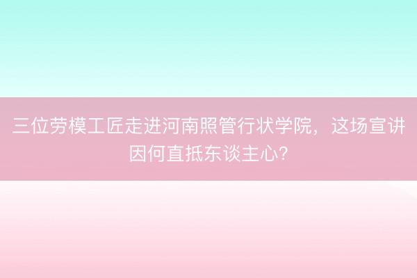三位劳模工匠走进河南照管行状学院，这场宣讲因何直抵东谈主心？