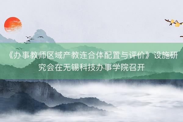 《办事教师区域产教连合体配置与评价》设施研究会在无锡科技办事学院召开