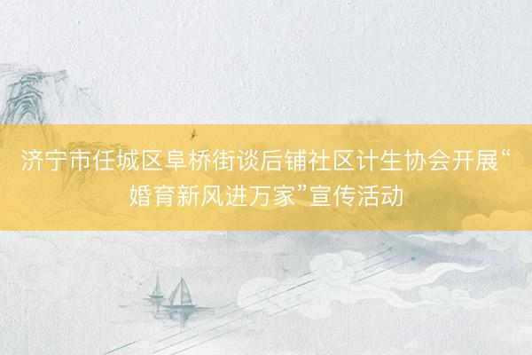 济宁市任城区阜桥街谈后铺社区计生协会开展“婚育新风进万家”宣传活动