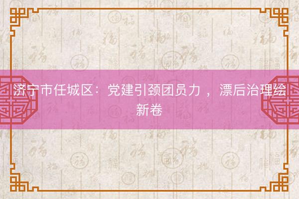济宁市任城区：党建引颈团员力 ，漂后治理绘新卷
