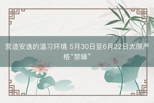 营造安逸的温习环境 5月30日至6月22日太原严格“禁噪”