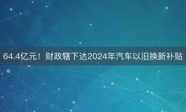 64.4亿元！财政辖下达2024年汽车以旧换新补贴
