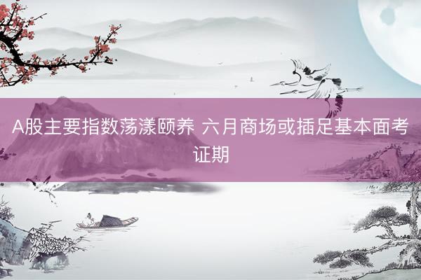 A股主要指数荡漾颐养 六月商场或插足基本面考证期