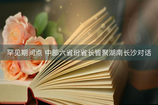 罕见期间点 中部六省份省长皆聚湖南长沙对话
