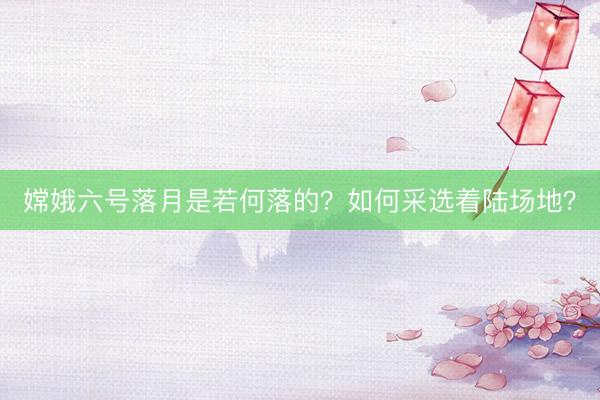 嫦娥六号落月是若何落的？如何采选着陆场地？