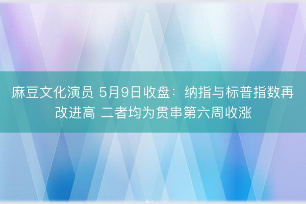 麻豆文化演员 5月9日收盘：纳指与标普指数再改进高 二者均为贯串第六周收涨