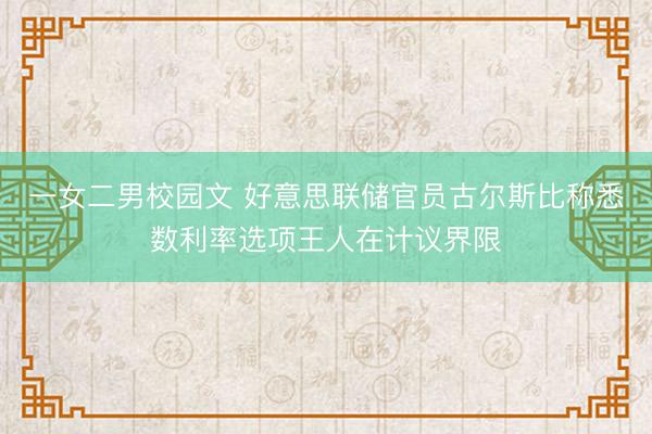 一女二男校园文 好意思联储官员古尔斯比称悉数利率选项王人在计议界限
