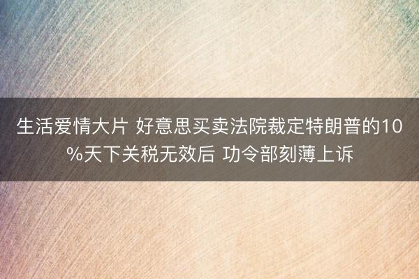 生活爱情大片 好意思买卖法院裁定特朗普的10%天下关税无效后 功令部刻薄上诉