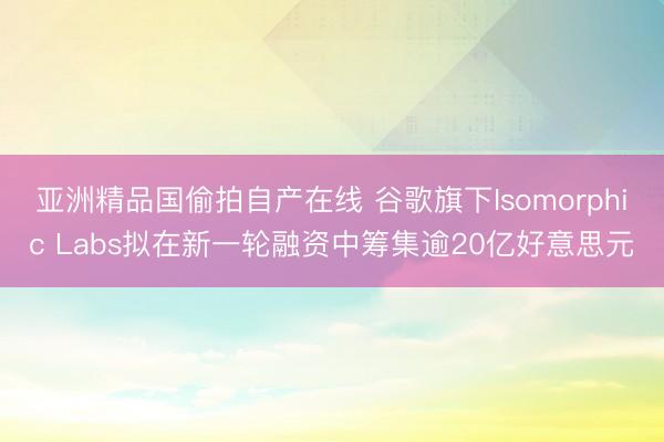 亚洲精品国偷拍自产在线 谷歌旗下Isomorphic Labs拟在新一轮融资中筹集逾20亿好意思元