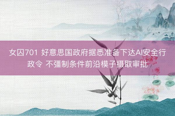 女囚701 好意思国政府据悉准备下达AI安全行政令 不彊制条件前沿模子摄取审批