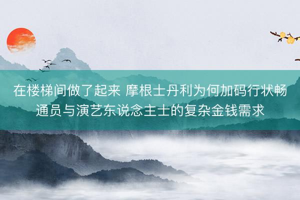 在楼梯间做了起来 摩根士丹利为何加码行状畅通员与演艺东说念主士的复杂金钱需求