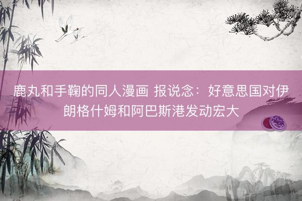 鹿丸和手鞠的同人漫画 报说念：好意思国对伊朗格什姆和阿巴斯港发动宏大