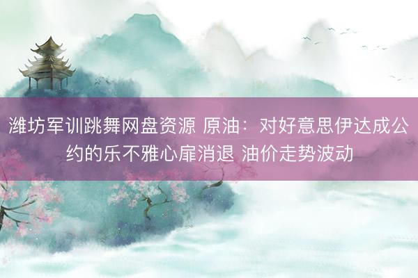 潍坊军训跳舞网盘资源 原油：对好意思伊达成公约的乐不雅心扉消退 油价走势波动