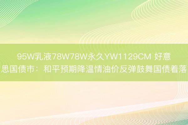 95W乳液78W78W永久YW1129CM 好意思国债市：和平预期降温情油价反弹鼓舞国债着落