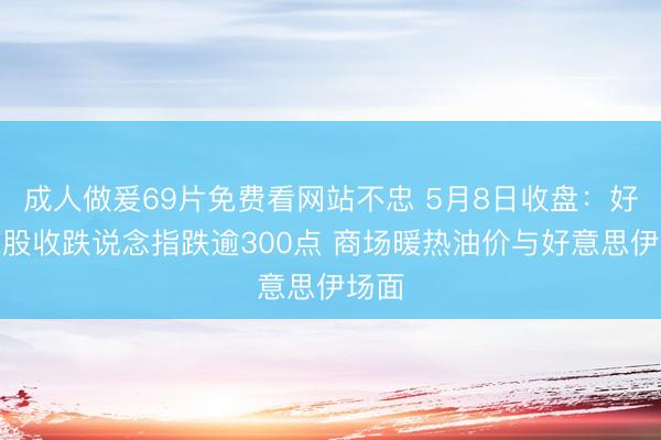 成人做爰69片免费看网站不忠 5月8日收盘：好意思股收跌说念指跌逾300点 商场暖热油价与好意思伊场面