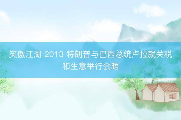笑傲江湖 2013 特朗普与巴西总统卢拉就关税和生意举行会晤