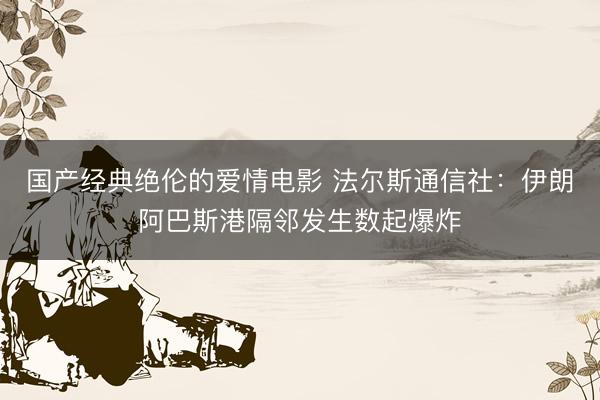 国产经典绝伦的爱情电影 法尔斯通信社：伊朗阿巴斯港隔邻发生数起爆炸