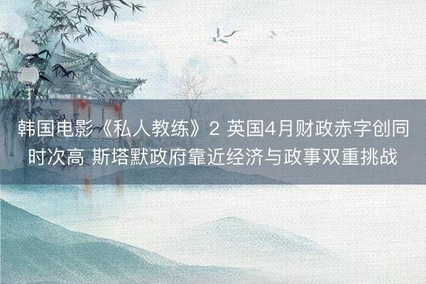 韩国电影《私人教练》2 英国4月财政赤字创同时次高 斯塔默政府靠近经济与政事双重挑战