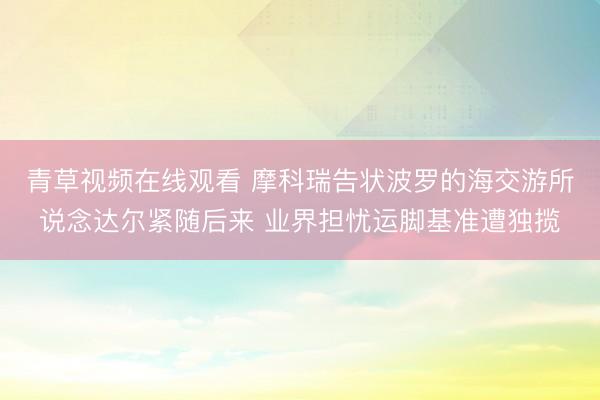 青草视频在线观看 摩科瑞告状波罗的海交游所说念达尔紧随后来 业界担忧运脚基准遭独揽
