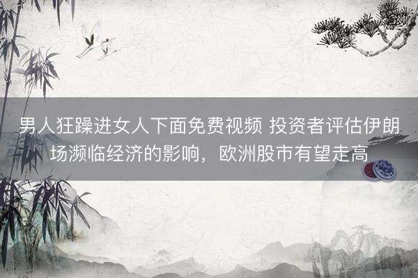男人狂躁进女人下面免费视频 投资者评估伊朗场濒临经济的影响，欧洲股市有望走高