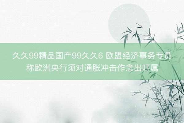 久久99精品国产99久久6 欧盟经济事务专员称欧洲央行须对通胀冲击作念出叮属