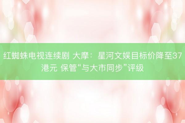 红蜘蛛电视连续剧 大摩：星河文娱目标价降至37港元 保管“与大市同步”评级