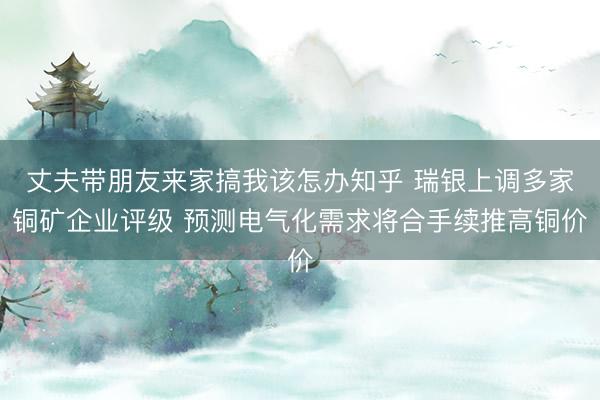 丈夫带朋友来家搞我该怎办知乎 瑞银上调多家铜矿企业评级 预测电气化需求将合手续推高铜价