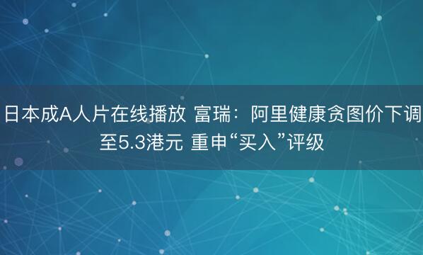 日本成A人片在线播放 富瑞：阿里健康贪图价下调至5.3港元 重申“买入”评级