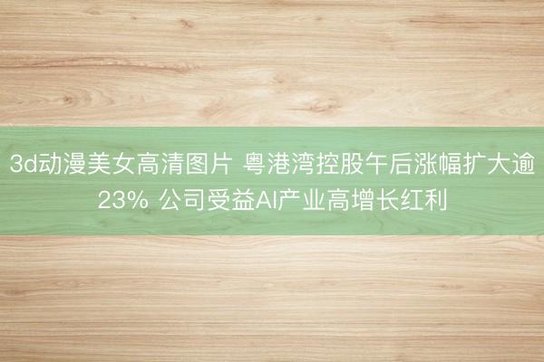 3d动漫美女高清图片 粤港湾控股午后涨幅扩大逾23% 公司受益AI产业高增长红利