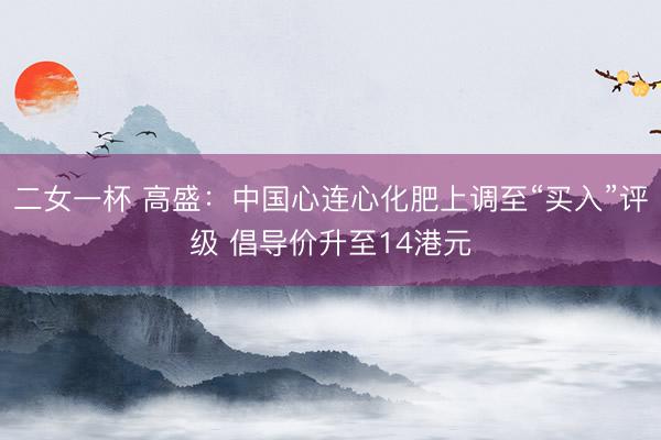 二女一杯 高盛：中国心连心化肥上调至“买入”评级 倡导价升至14港元