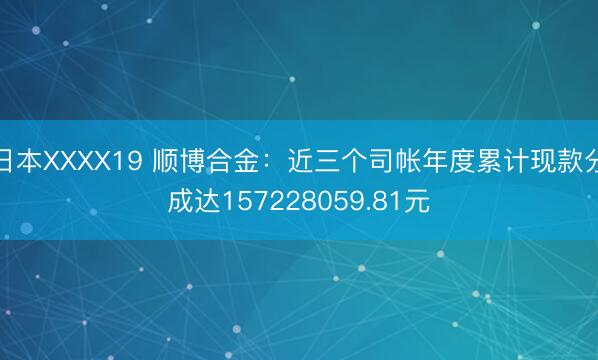 日本XXXX19 顺博合金：近三个司帐年度累计现款分成达157228059.81元