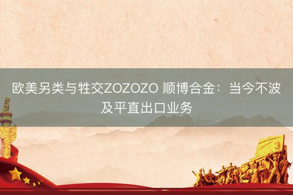欧美另类与牲交ZOZOZO 顺博合金：当今不波及平直出口业务