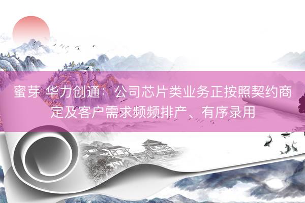 蜜芽 华力创通：公司芯片类业务正按照契约商定及客户需求频频排产、有序录用