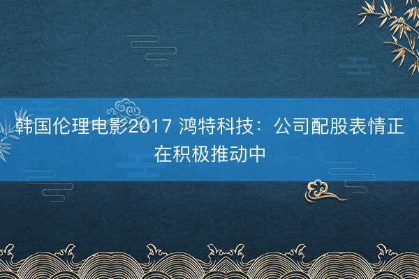 韩国伦理电影2017 鸿特科技：公司配股表情正在积极推动中
