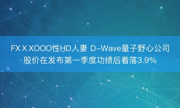 FXⅩXOOO性HD人妻 D-Wave量子野心公司股价在发布第一季度功绩后着落3.9%