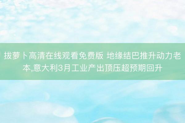 拔萝卜高清在线观看免费版 地缘结巴推升动力老本，意大利3月工业产出顶压超预期回升
