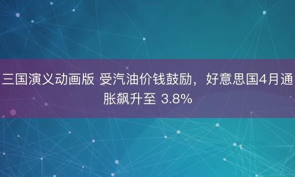 三国演义动画版 受汽油价钱鼓励，好意思国4月通胀飙升至 3.8%