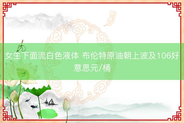 女生下面流白色液体 布伦特原油朝上波及106好意思元/桶