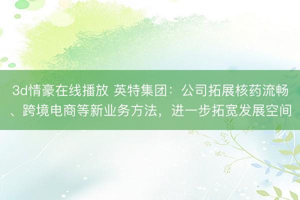 3d情豪在线播放 英特集团:公司拓展核药流畅、跨境电商等新业务方法,进一步拓宽发展空间