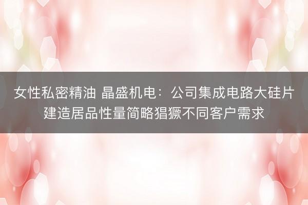女性私密精油 晶盛机电：公司集成电路大硅片建造居品性量简略猖獗不同客户需求