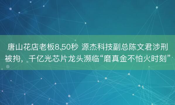 唐山花店老板8.50秒 源杰科技副总陈文君涉刑被拘,千亿光芯片龙头濒临“磨真金不怕火时刻”