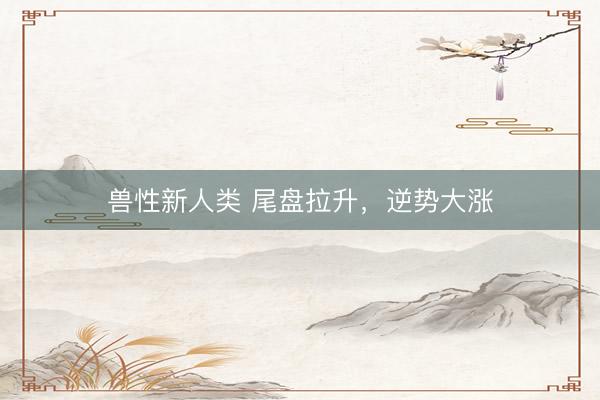 兽性新人类 尾盘拉升，逆势大涨