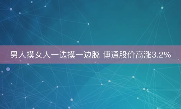 男人摸女人一边摸一边脱 博通股价高涨3.2%